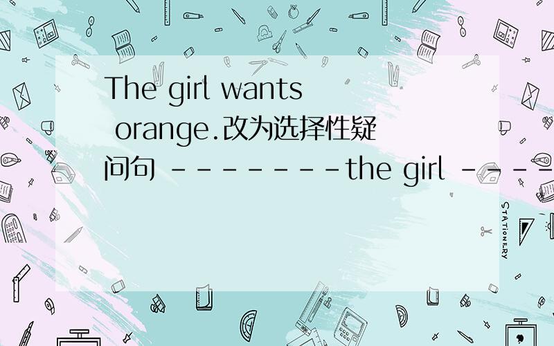 The girl wants orange.改为选择性疑问句 -------the girl --------orange-------milk?