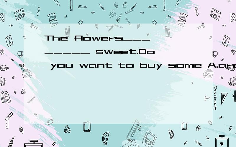 The flowers________ sweet.Do you want to buy some A.are smelling B.smell C.have smelt D.will smell