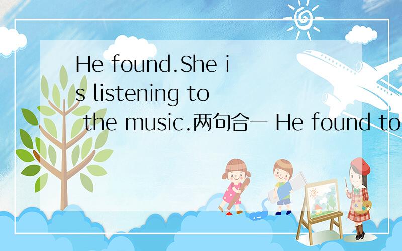 He found.She is listening to the music.两句合一 He found to____ _____ the music