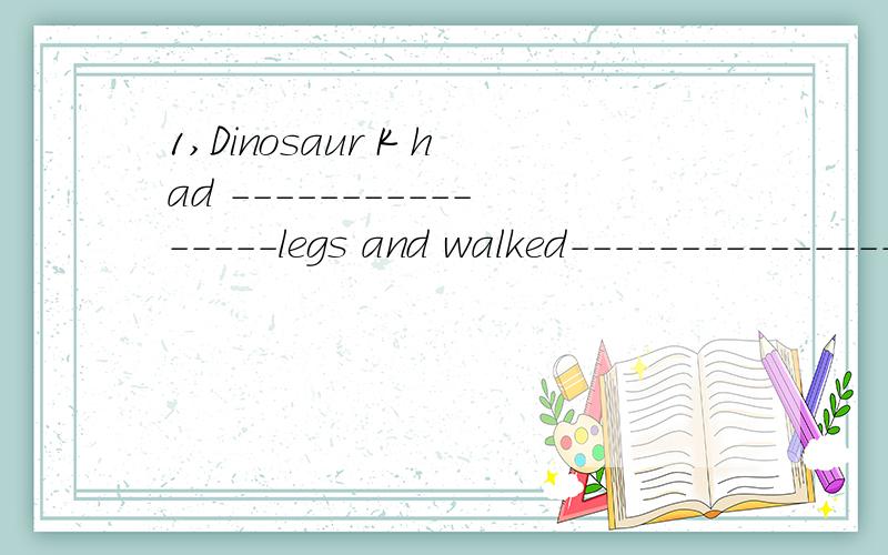 1,Dinosaur K had ----------------legs and walked------------------.1,Dinosaur K had ----------------legs and walked----------.2,Some dinosaurs-----------fly -------swim.3,Some dinosaurs ate ------and ------.4,Which dinosaurs had two legs?------did.Th