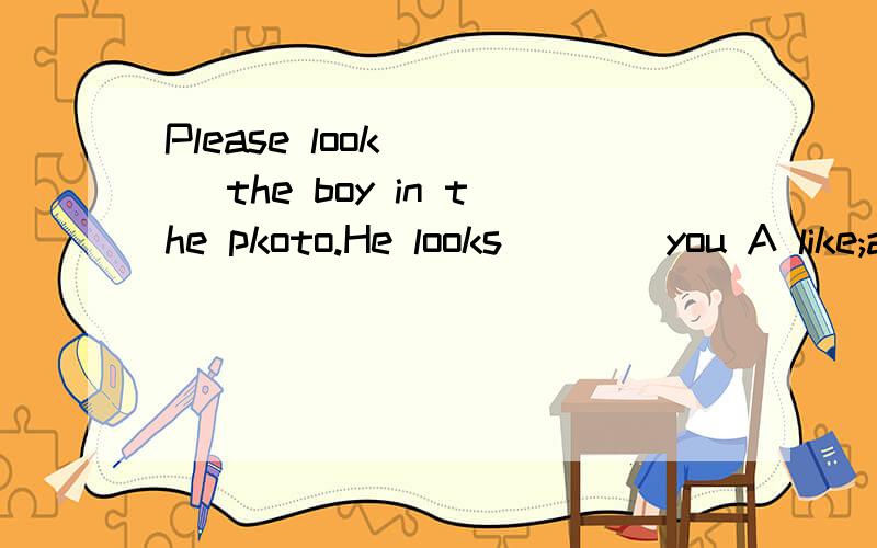 Please look ___ the boy in the pkoto.He looks ___ you A like;at B at;like C at;a D like;like 单项选