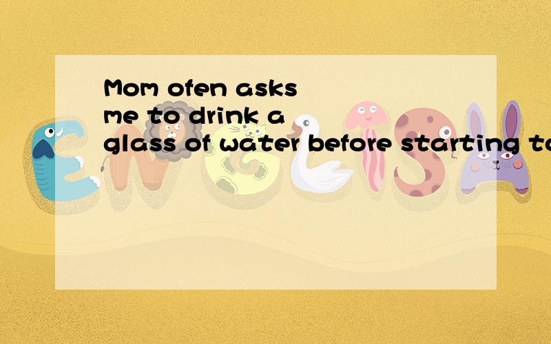 Mom ofen asks me to drink a glass of water before starting to have breakfast.(同义句转换)=>Mom ofen asks me to drink a glass of water before ____   _____  to have breakfast.