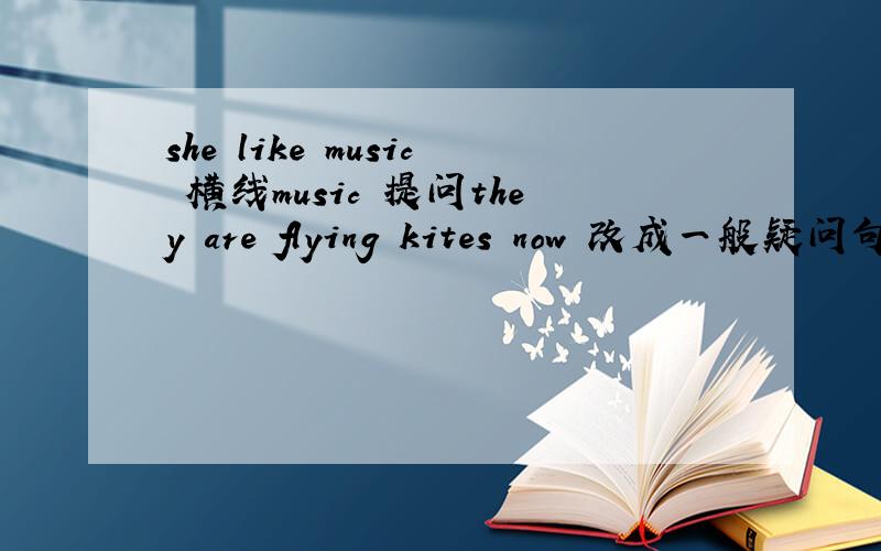 she like music 横线music 提问they are flying kites now 改成一般疑问句  并肯定回答
