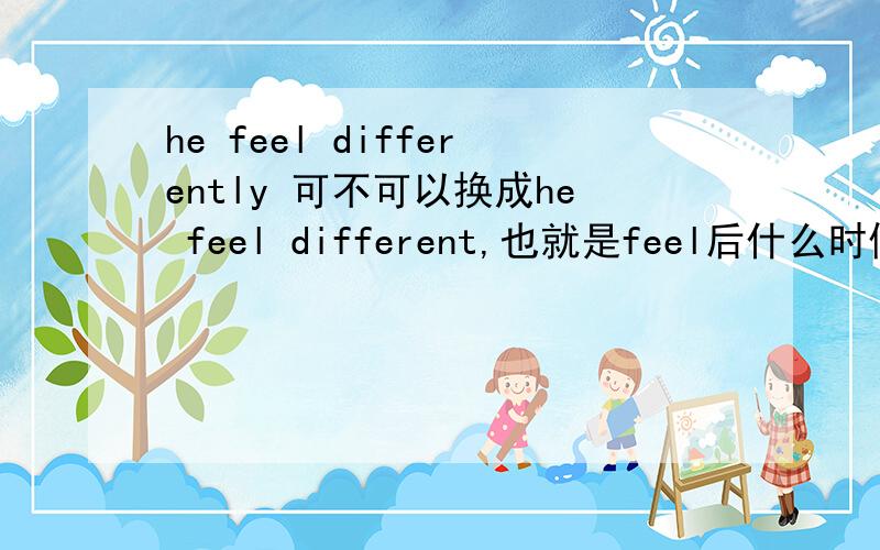 he feel differently 可不可以换成he feel different,也就是feel后什么时候加副词,什么时候加形容词?如果不可以为什么有这个：I feel sad？