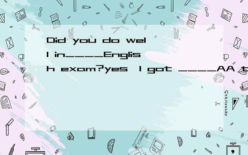 Did you do well in____English exam?yes,I got ____AA the an B an the C a 不填 D the a