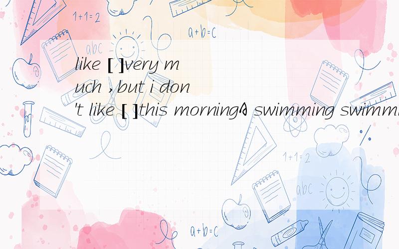 like [ ]very much ,but i don't like [ ]this morningA swimming swimming B.to swim to swim C.swimming to swin D.to swim swimming并说明,