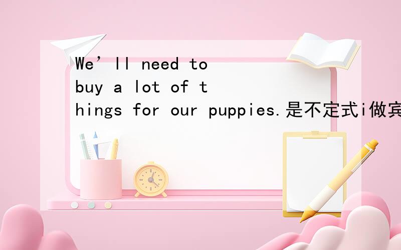 We’ll need to buy a lot of things for our puppies.是不定式i做宾语吗?a lot of things是宾语补足语吗?而for our pupies.是否就是原因状语?to buy 是宾语还是 to buy a lot of things一起做宾语