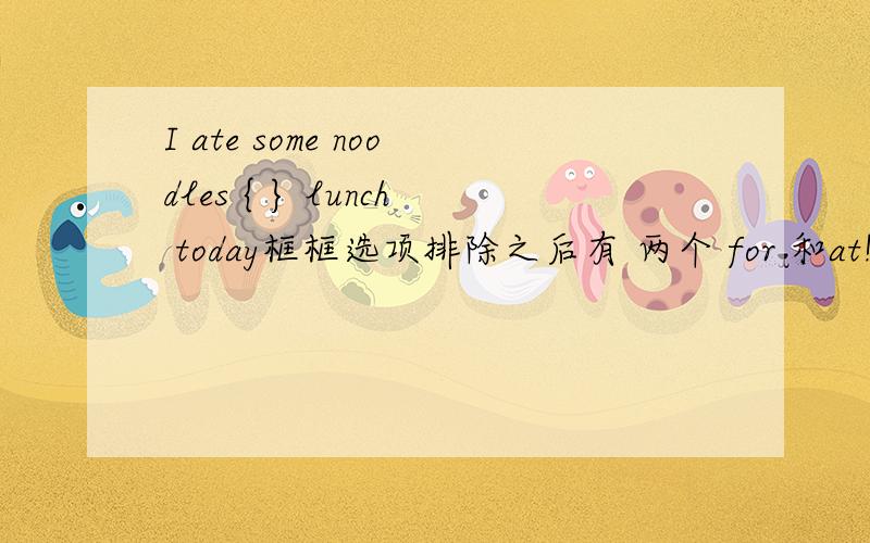 I ate some noodles { } lunch today框框选项排除之后有 两个 for 和at!