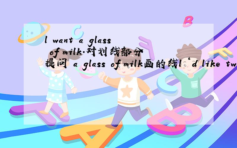 l want a glass of milk.对划线部分提问 a glass of milk画的线l ‘d like two bags of salt.画线部分提问 two画的线短文（）（）this pair?I don’t （）the（）.DO you （）any other color?Oh,（）.DO you like this blue（）?