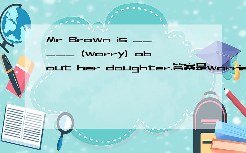 Mr Brown is _____ (worry) about her daughter.答案是worried,请问为什么不能用worrying?