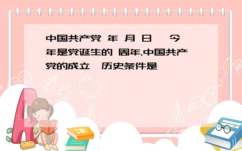 中国共产党 年 月 日, 今年是党诞生的 周年.中国共产党的成立,历史条件是 ,