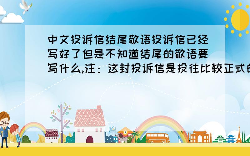 中文投诉信结尾敬语投诉信已经写好了但是不知道结尾的敬语要写什么,注：这封投诉信是投往比较正式的政府机构.
