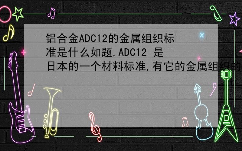 铝合金ADC12的金属组织标准是什么如题,ADC12 是日本的一个材料标准,有它的金属组织的标准吗?或者国内的检测机构可以检测并且评级吗?我说的是金相组织,那个JIS里面只有化学成分和力学性能