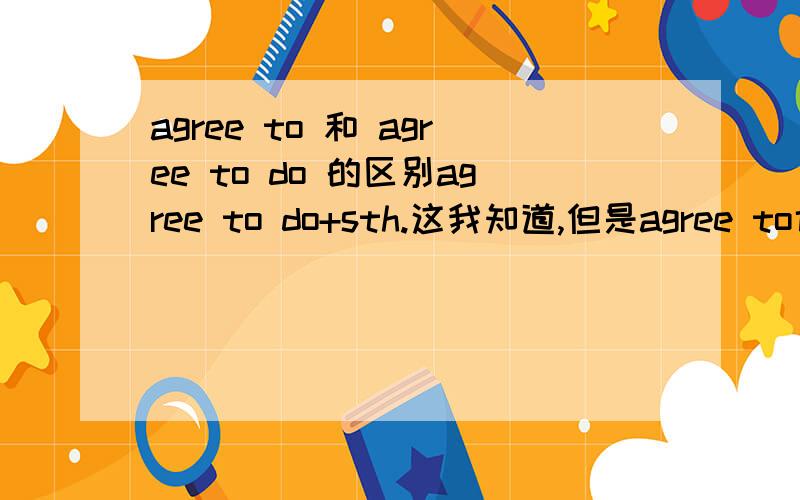 agree to 和 agree to do 的区别agree to do+sth.这我知道,但是agree to也加sth.这里的to到底是介词还是动词不定式?请麻烦说下区别.还有,我在语法书上看到两个句子是：After much argeement most of his proposals w
