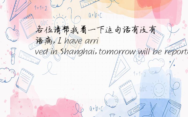 各位请帮我看一下这句话有没有语病,I have arrived in Shanghai,tomorrow will be reported to the office