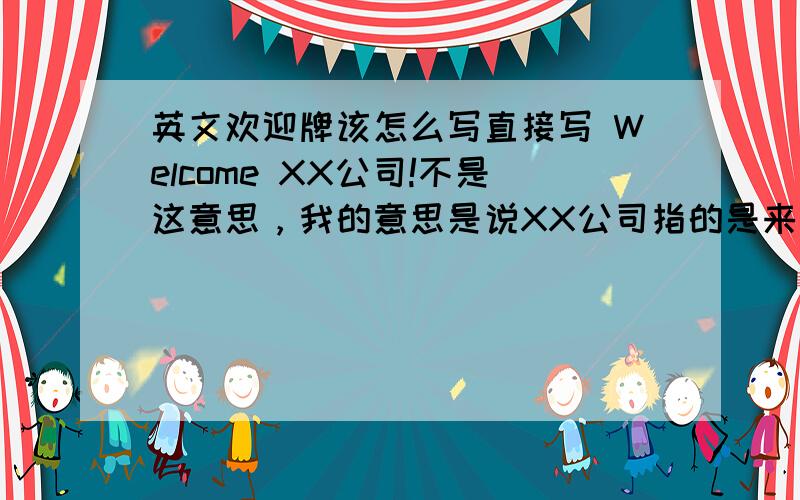 英文欢迎牌该怎么写直接写 Welcome XX公司!不是这意思，我的意思是说XX公司指的是来访者，不是我们公司