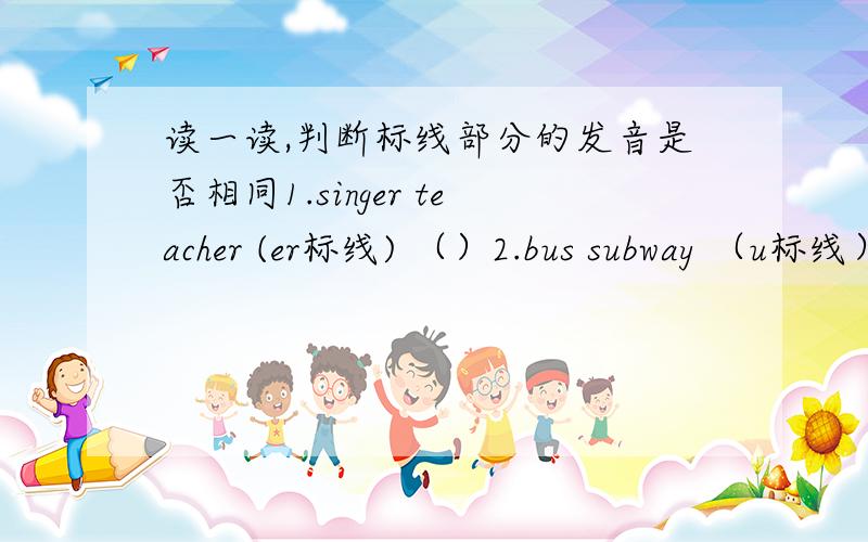 读一读,判断标线部分的发音是否相同1.singer teacher (er标线) （）2.bus subway （u标线） ()3.near hear （ear标线） ()4.shirt skirt （ir标线） ()
