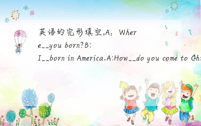 英语的完形填空,A：Where__you born?B:I__born in America.A:How__do you come to China?B:I__to China__air.A:__you on your way__?(主要是这句不会- =）B：Yes,I am.A:What did you buy in China?