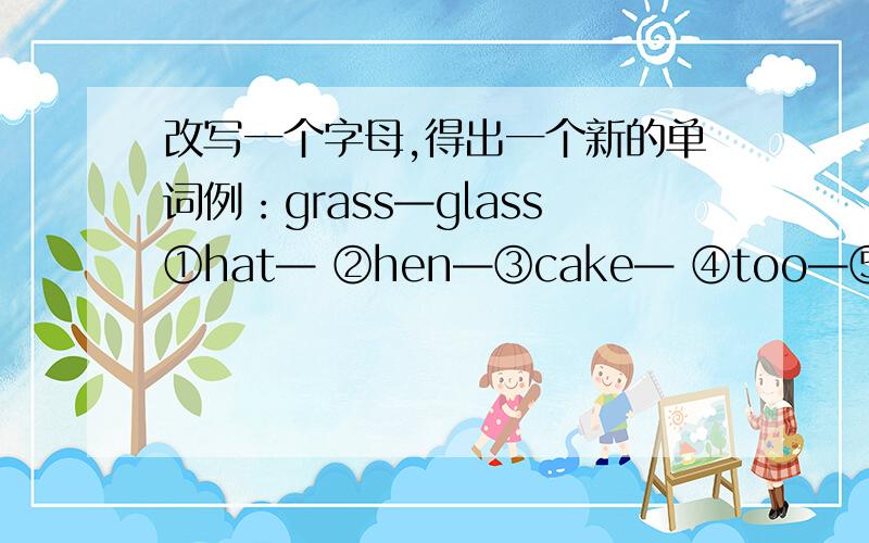 改写一个字母,得出一个新的单词例：grass—glass①hat— ②hen—③cake— ④too—⑤hill— ⑥can—⑦boy— ⑧map—