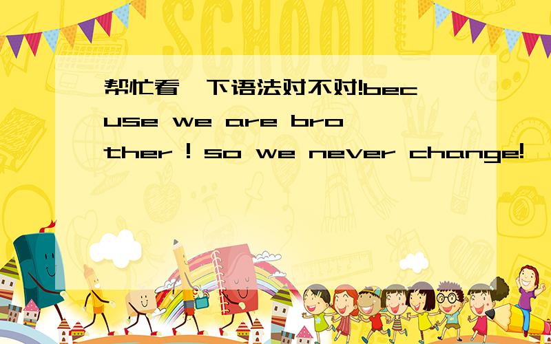 帮忙看一下语法对不对!becuse we are brother ! so we never change!  看看对不对!谢谢啦