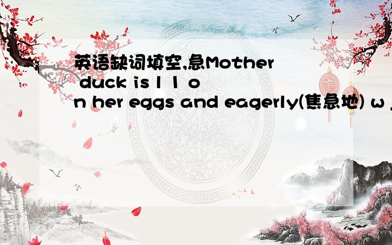 英语缺词填空,急Mother duck is l 1 on her eggs and eagerly(焦急地) w _2_ for them to come out. A few minutes later, her b __3___come out. They stand up by themselves. There are 5 of them. They l 4__ so lovely, she thinks. Then mother duck an