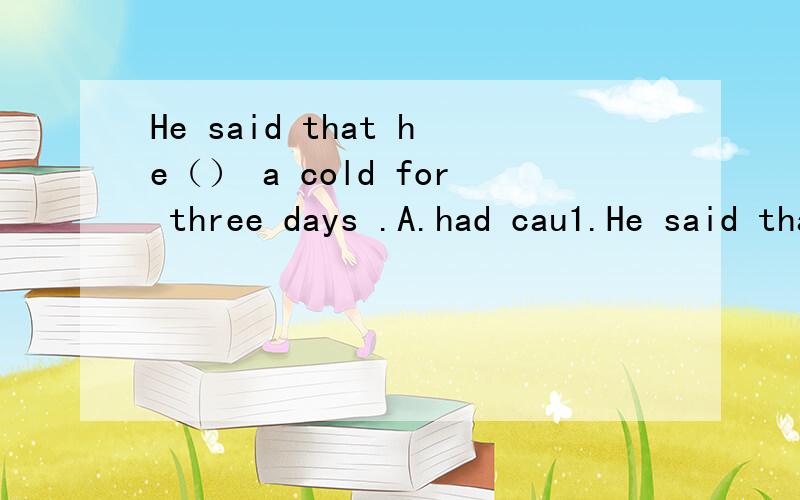 He said that he（） a cold for three days .A.had cau1.He said that he（ ） a cold for three days .A.had caught B.had had 2.Until yesterday his family （ ）from him for six months A .didn't hear B.hadn't hear