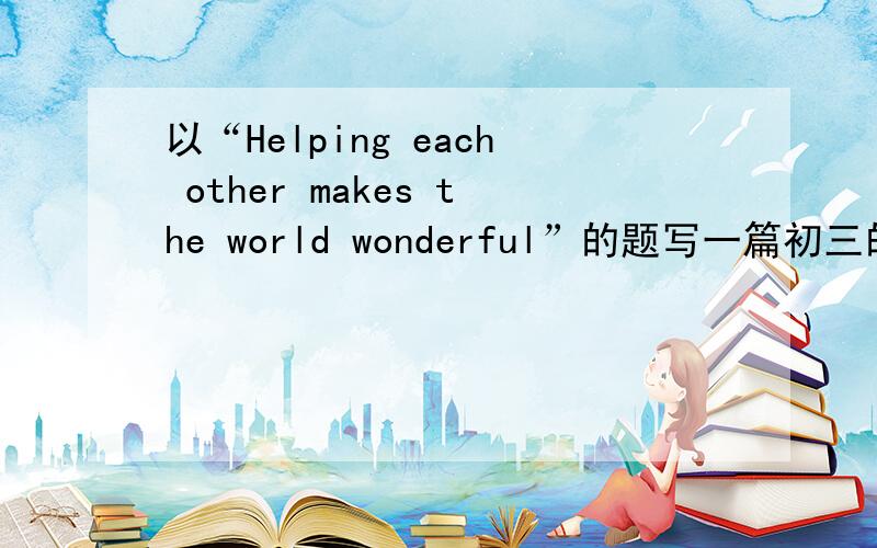 以“Helping each other makes the world wonderful”的题写一篇初三的英语作文