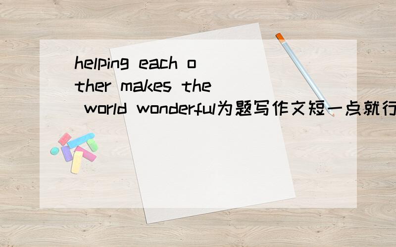 helping each other makes the world wonderful为题写作文短一点就行了但不要太短