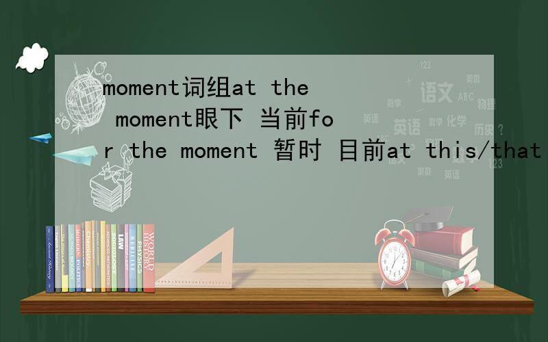 moment词组at the moment眼下 当前for the moment 暂时 目前at this/that moment在此、那时at this moment in time此时此刻just this moment刚刚 方才in a moment立刻 马上for a moment一会儿wait/just a moment稍等一小会儿the la
