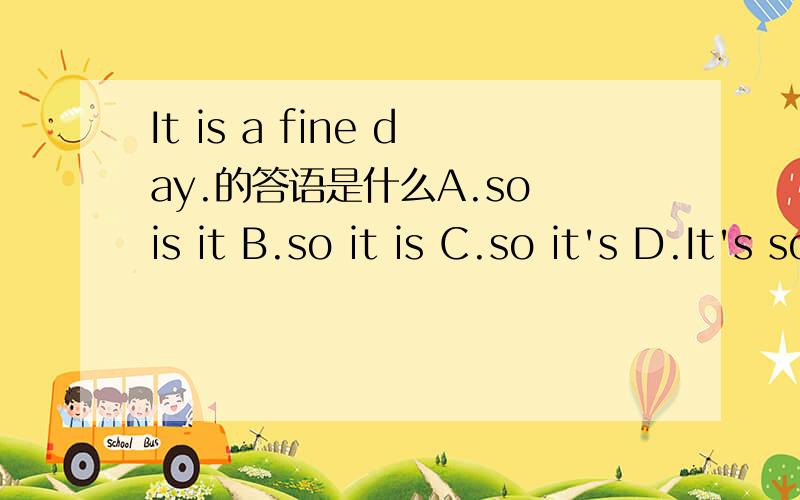 It is a fine day.的答语是什么A.so is it B.so it is C.so it's D.It's so 最好能告诉我为什么
