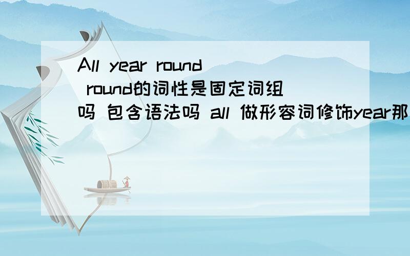 All year round round的词性是固定词组吗 包含语法吗 all 做形容词修饰year那么 round呢是什么词性 如果是副词 为什么可以放在名词后面