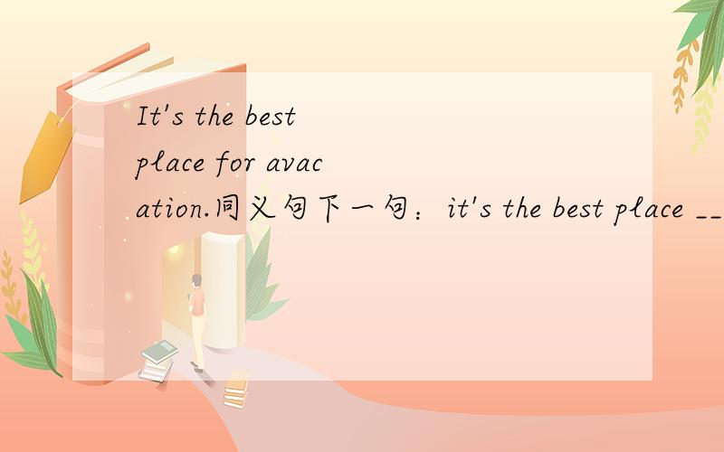 It's the best place for avacation.同义句下一句：it's the best place _________ ________on vacation.