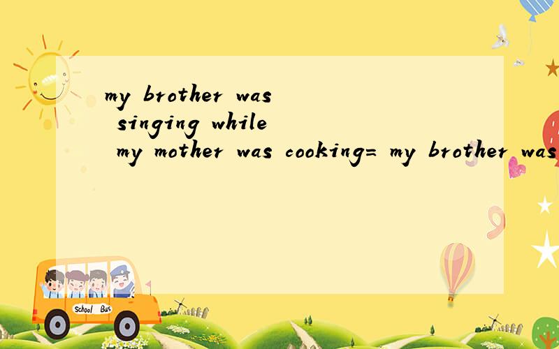 my brother was singing while my mother was cooking= my brother was singing when my mother was cooking= while my mother was cooking,my brother was singing = when my mother was cooking,my brother was singing 语法都对吧