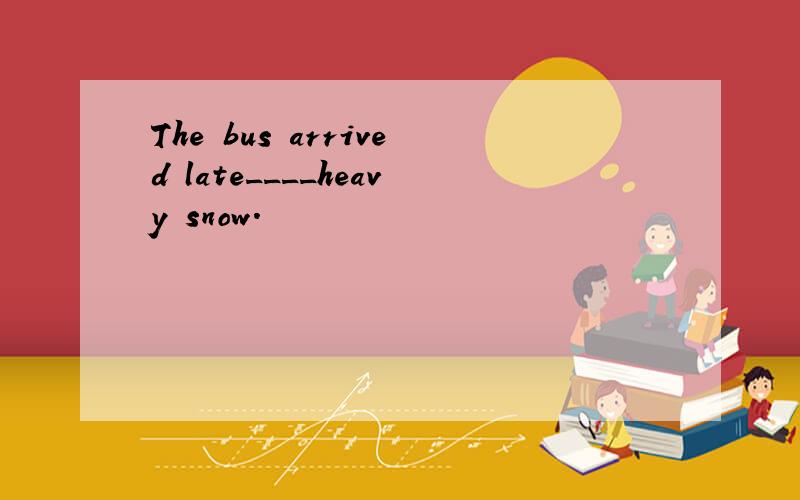 The bus arrived late____heavy snow.