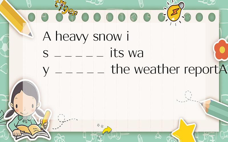 A heavy snow is _____ its way _____ the weather reportA.from ,according to B.on,according to C.in,by the wayD.on,by the way选什么 为什么