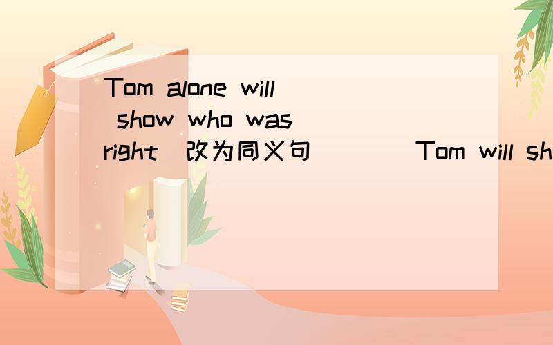 Tom alone will show who was right(改为同义句） ( )Tom will show who was right