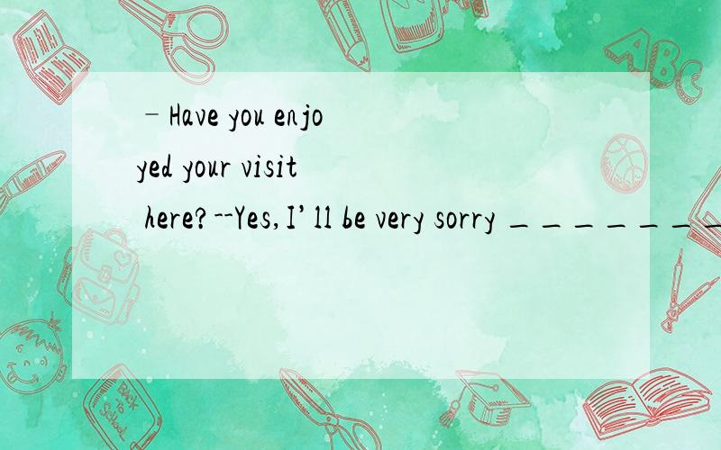 –Have you enjoyed your visit here?--Yes,I’ll be very sorry __________.–Have you enjoyed your visit here?--Yes,I’ll be very sorry __________.A.for leaving B.of leaving C.to leave D.with leaving