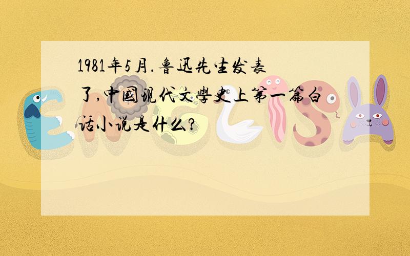 1981年5月.鲁迅先生发表了,中国现代文学史上第一篇白话小说是什么?