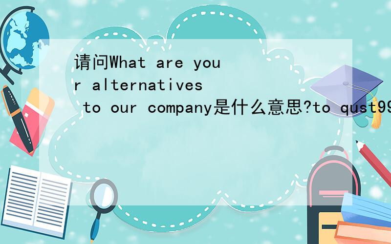 请问What are your alternatives to our company是什么意思?to qust99我觉得你说的可能不对吧因为求职问卷有两个问题第一个就是Why do you want to join our company?第二个不会是问这个意思吧？