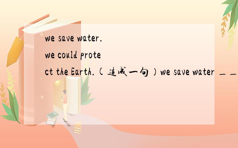 we save water.we could protect the Earth.(连成一句）we save water ____ ____ we could protect the Earth.