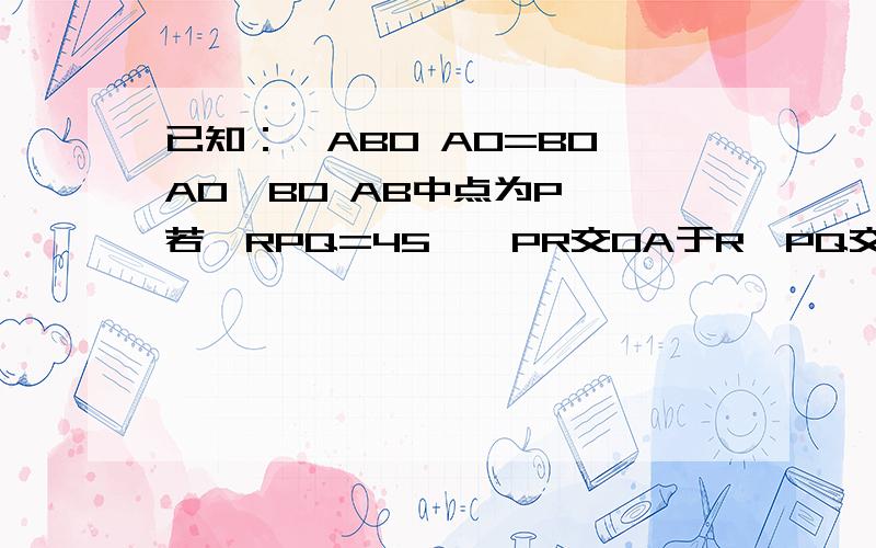已知：△ABO AO=BO AO⊥BO AB中点为P ,若∠RPQ=45°,PR交OA于R,PQ交OB于Q,交BO的延长线与点G连GR,证明:RG=AR+GO
