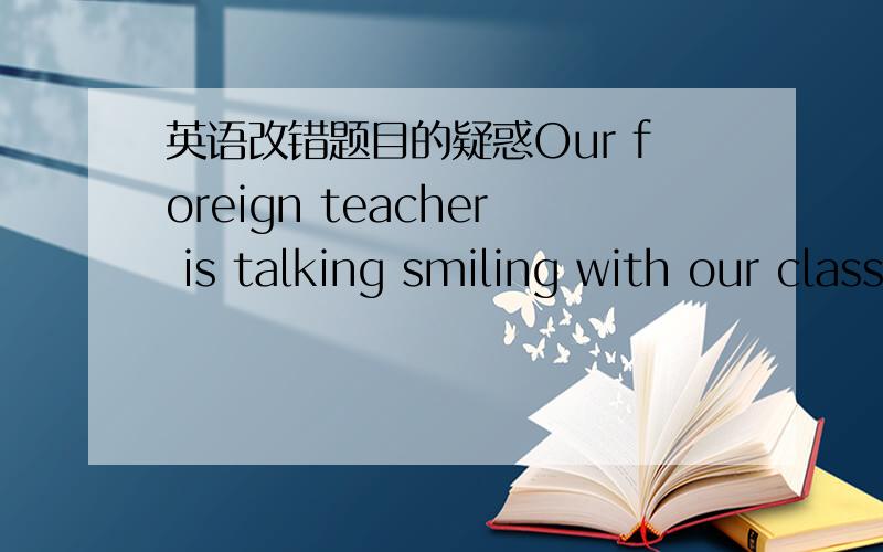 英语改错题目的疑惑Our foreign teacher is talking smiling with our classmates.这句话哪个地方错了啊?