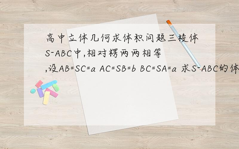 高中立体几何求体积问题三棱体S-ABC中,相对楞两两相等,设AB=SC=a AC=SB=b BC=SA=a 求S-ABC的体积大致这个样子，问下有简便的方法么