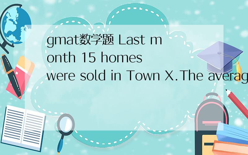 gmat数学题 Last month 15 homes were sold in Town X.The average (arithmetic mean) sale price of the homes was $150,000 and the median sale price was $130,000.Which of the following statements must be true?I.At least one of the homes was sold for mo