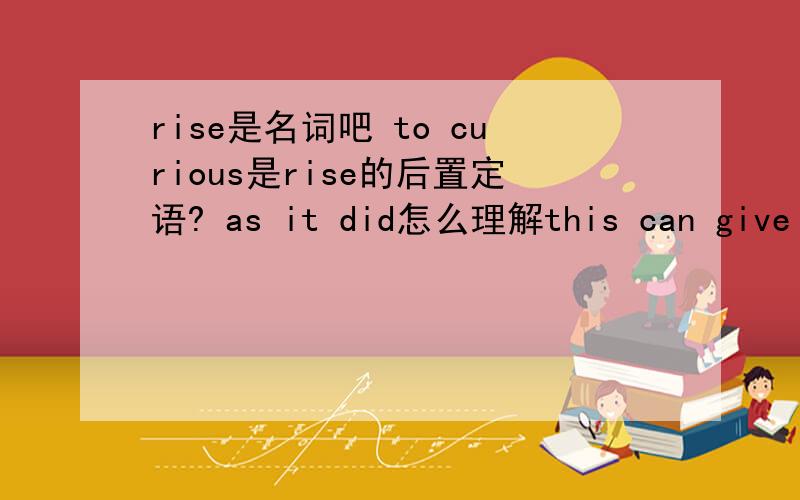 rise是名词吧 to curious是rise的后置定语? as it did怎么理解this can give rise to curious situations,as it did in the case of Alfred Bloggs who worked as a dustman for the Ellesmere Corporation.