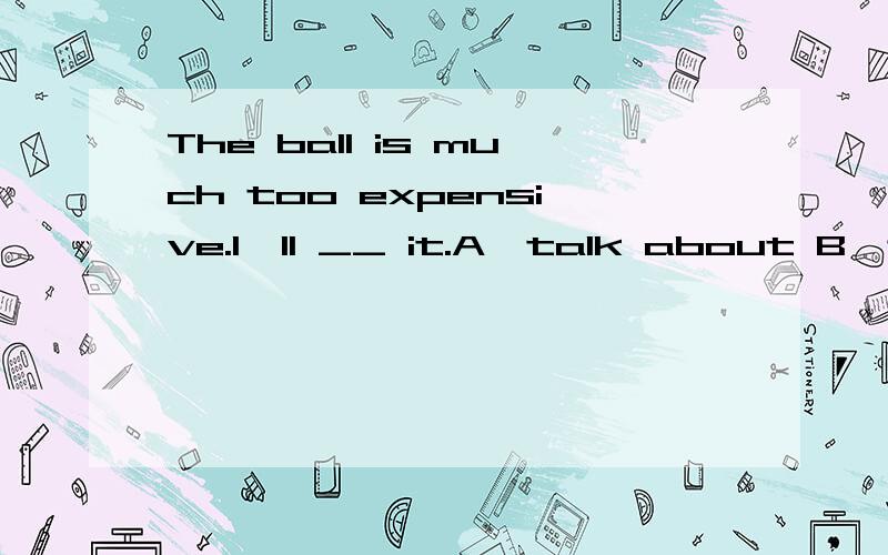 The ball is much too expensive.I'll __ it.A,talk about B,think of C,think about D,say aboutWhy?