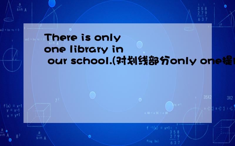 There is only one library in our school.(对划线部分only one提问)