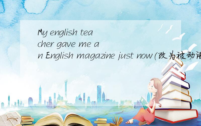 My english teacher gave me an English magazine just now(改为被动语态） I （）（）an English