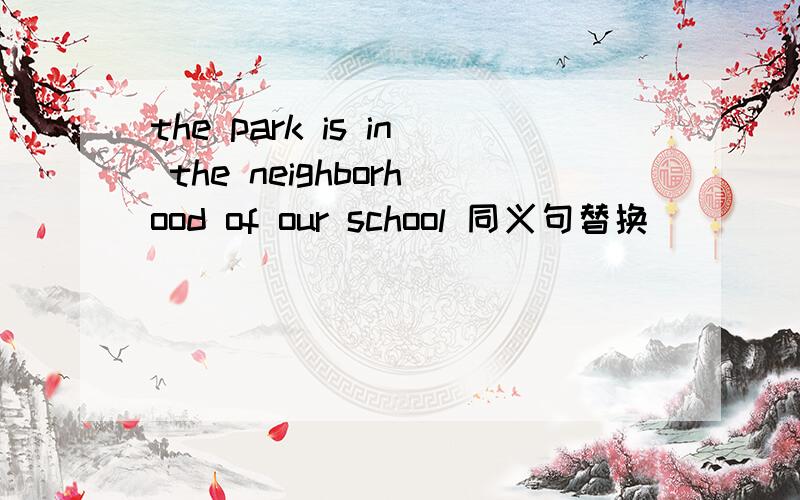 the park is in the neighborhood of our school 同义句替换