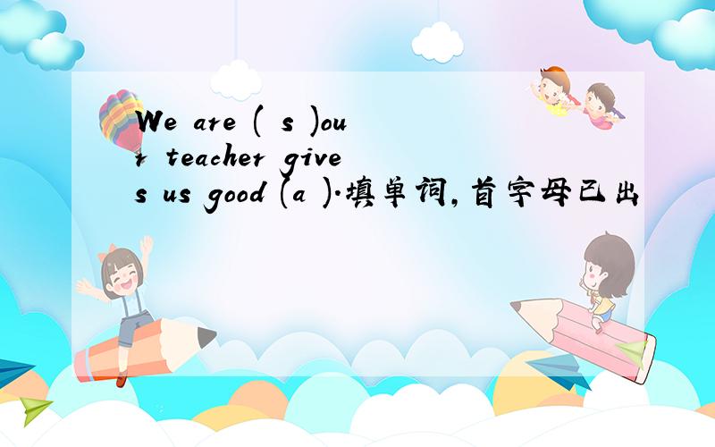We are ( s )our teacher gives us good (a ).填单词,首字母已出
